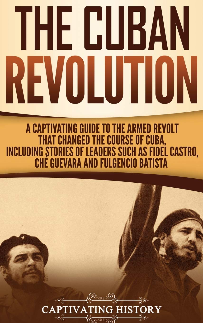 The Cuban Revolution: A Captivating Guide to the Armed Revolt That Changed the Course of Cuba, Including Stories of Leaders Such