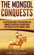 The Mongol Conquests: A Captivating Guide to the Invasions and Conquests Initiated by Genghis Khan That Created the Vast Mongol 