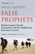 False Prophets: British Leaders Fateful Fascination With The Middle East From Suez To Syria