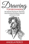 Drawing For Beginners: The Ultimate Drawing Art, Sketching, Pencil Drawing Techniques, Exercises And Lessons Guide