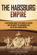 The Habsburg Empire: A Captivating Guide to the House of Austria and the Impact the Habsburgs Had on the Holy Roman Empire (Expl