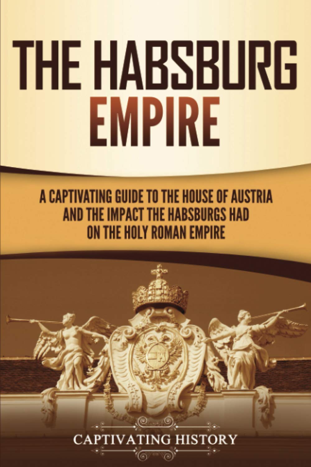 The Habsburg Empire: A Captivating Guide to the House of Austria and the Impact the Habsburgs Had on the Holy Roman Empire (Expl