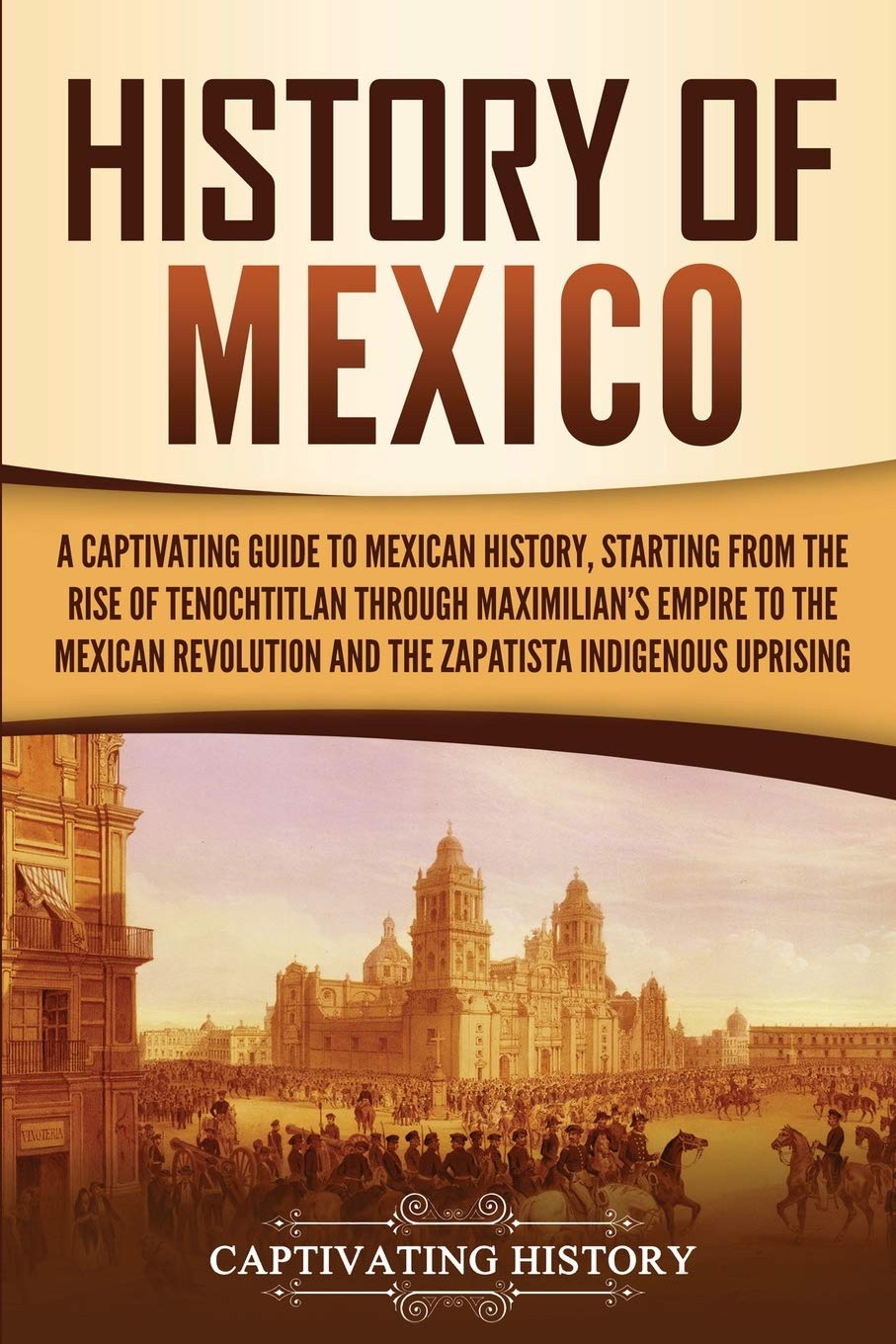 History of Mexico: A Captivating Guide to Mexican History, Starting from the Rise of Tenochtitlan through Maximilians Empire to