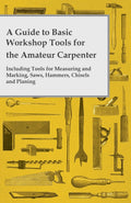A Guide to Basic Workshop Tools for the Amateur Carpenter  Including Tools for Measuring and Marking, Saws, Hammers, Chisels an