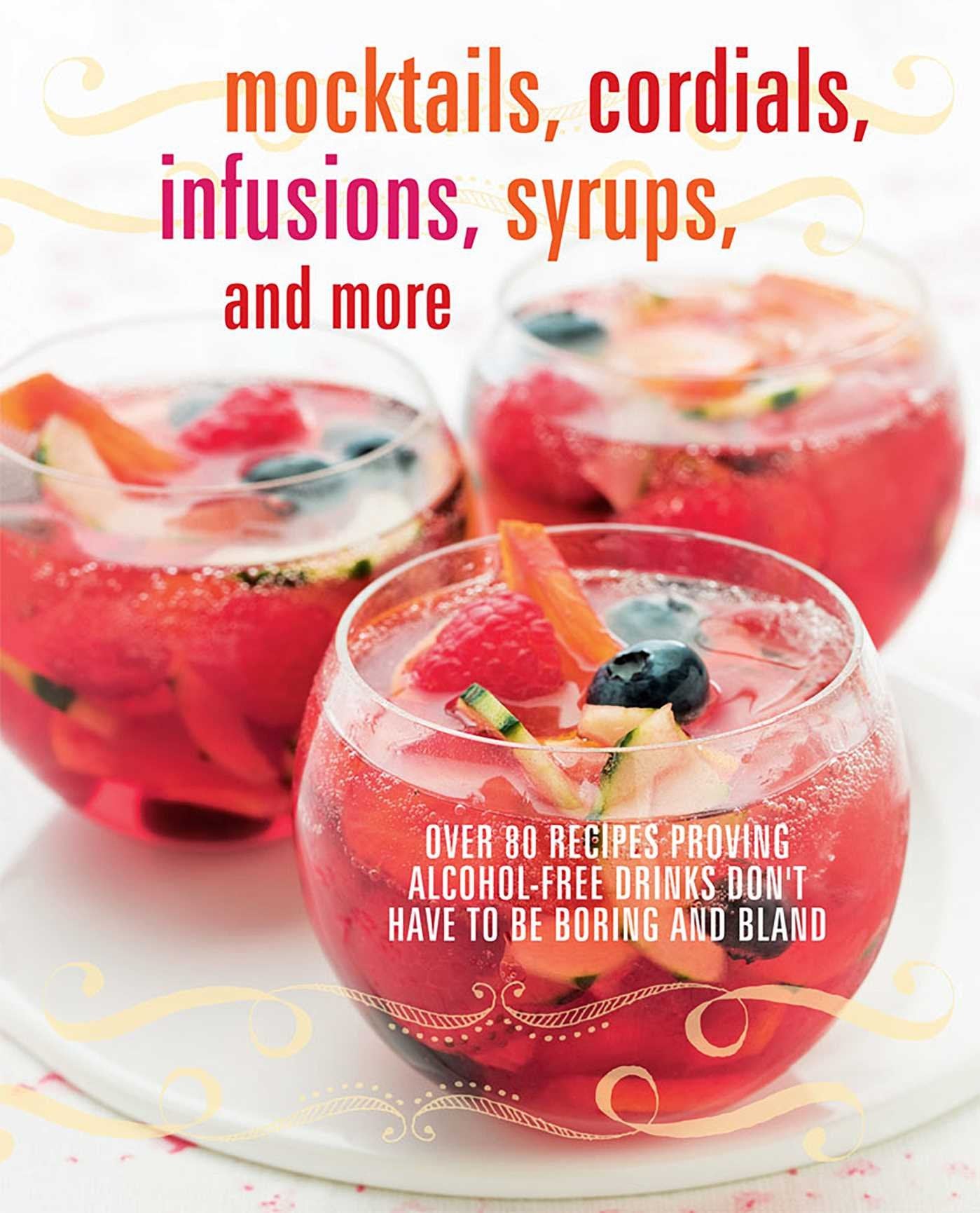 Mocktails, Cordials, Infusions, Syrups, And More: Over 80 Recipes Proving AlcoholFree Drinks DonT Have To Be Boring And Bland