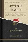 Pattern Making: A Manual of Practical Instruction in the Use of Woodworking Tools and Machinery, the Making of Simple and Built