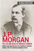 J.P. Morgan  The Life and Deals of Americas Banker: Insight and Analysis into the Founder of Modern Finance and the American B
