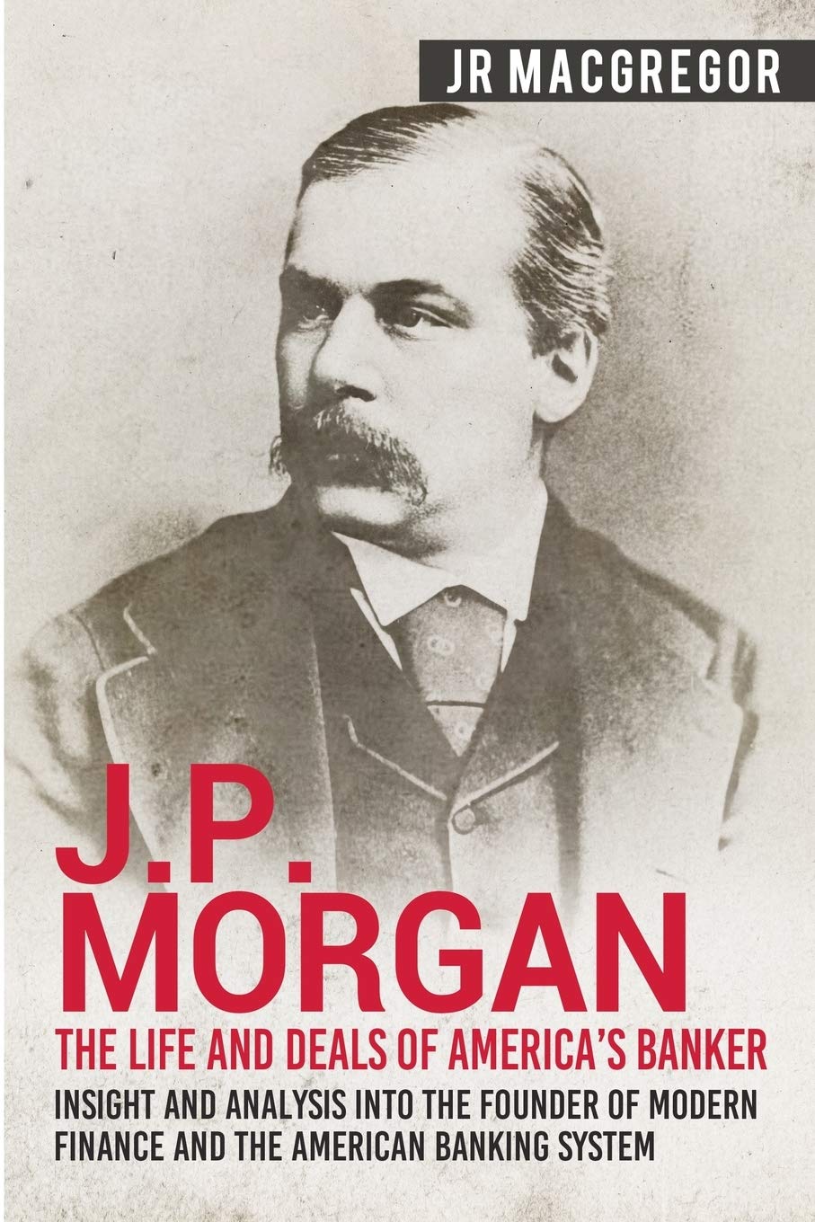J.P. Morgan  The Life and Deals of Americas Banker: Insight and Analysis into the Founder of Modern Finance and the American B