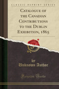 Catalogue of the Canadian Contributions to the Dublin Exhibition, 1865 (Classic Reprint)