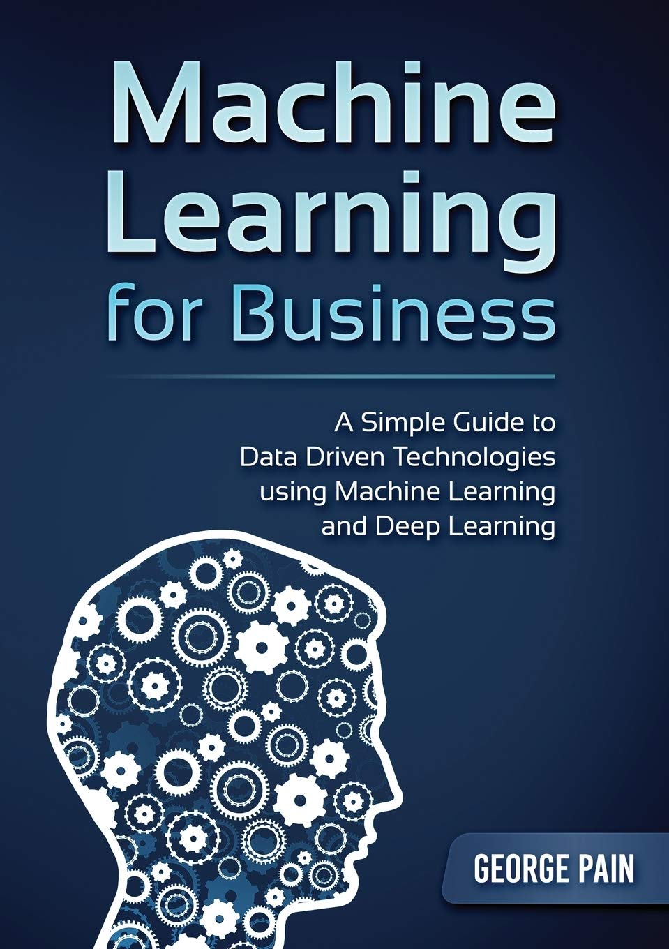 A Simple Guide To Data Driven Technologies Using Machine Learning And Deep Learning: Machine Learning For Business