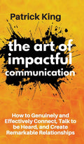 The Art of Impactful Communication: How to Genuinely and Effectively Connect, Talk to be Heard, and Create Remarkable Relationsh