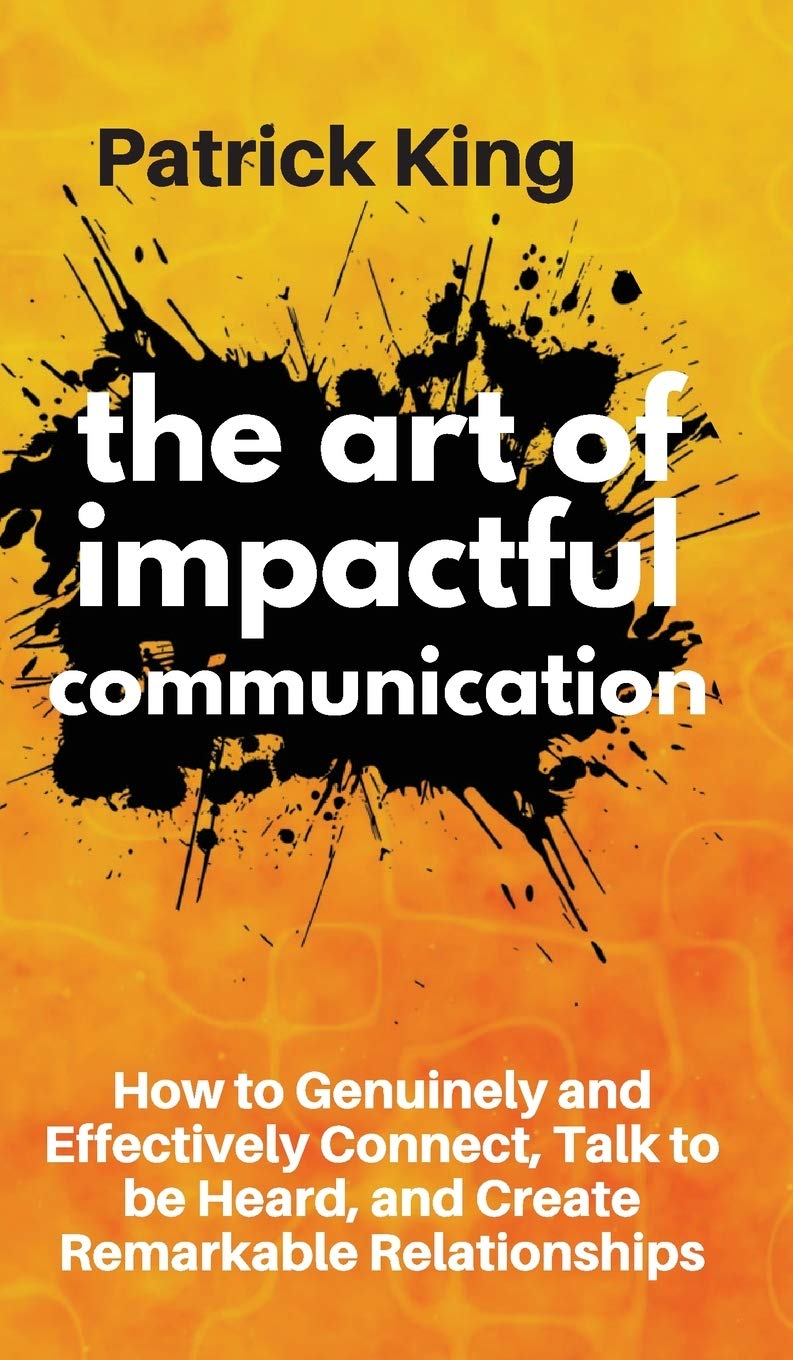 The Art of Impactful Communication: How to Genuinely and Effectively Connect, Talk to be Heard, and Create Remarkable Relationsh