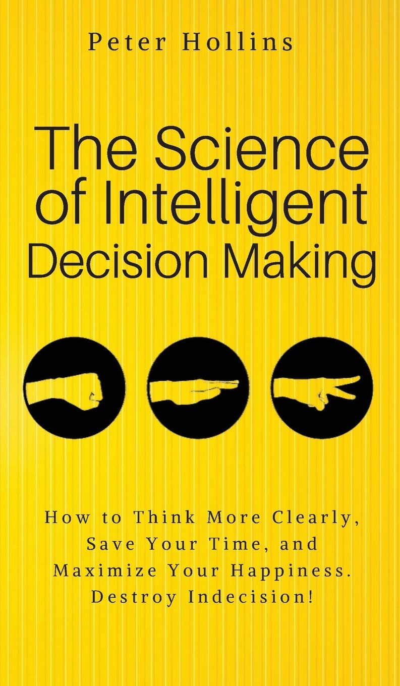 The Science of Intelligent Decision Making: An Actionable Guide to Clearer Thinking, Destroying Indecision, Improving Insight, &