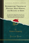 Rudimentary Treatise of Masting, MastMaking, and Rigging of Ships: Also, Tables of Spars, Rigging, Blocks, Chain, Wire, and Hem