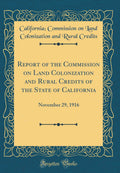 Report of the Commission on Land Colonization and Rural Credits of the State of California, November 29, 1916 (Classic Reprint)