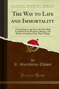 The Way to Life and Immortality: A TextBook on the New Life That Shall Lead Man from Weakness, Disease, and Death, to Freedom f