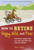 How to Retire Happy, Wild, and Free: Retirement Wisdom That You Wont Get from Your Financial Advisor