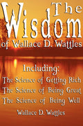 The Wisdom of Wallace D. Wattles  Including: The Science of Getting Rich, The Science of Being Great & The Science of Being Wel