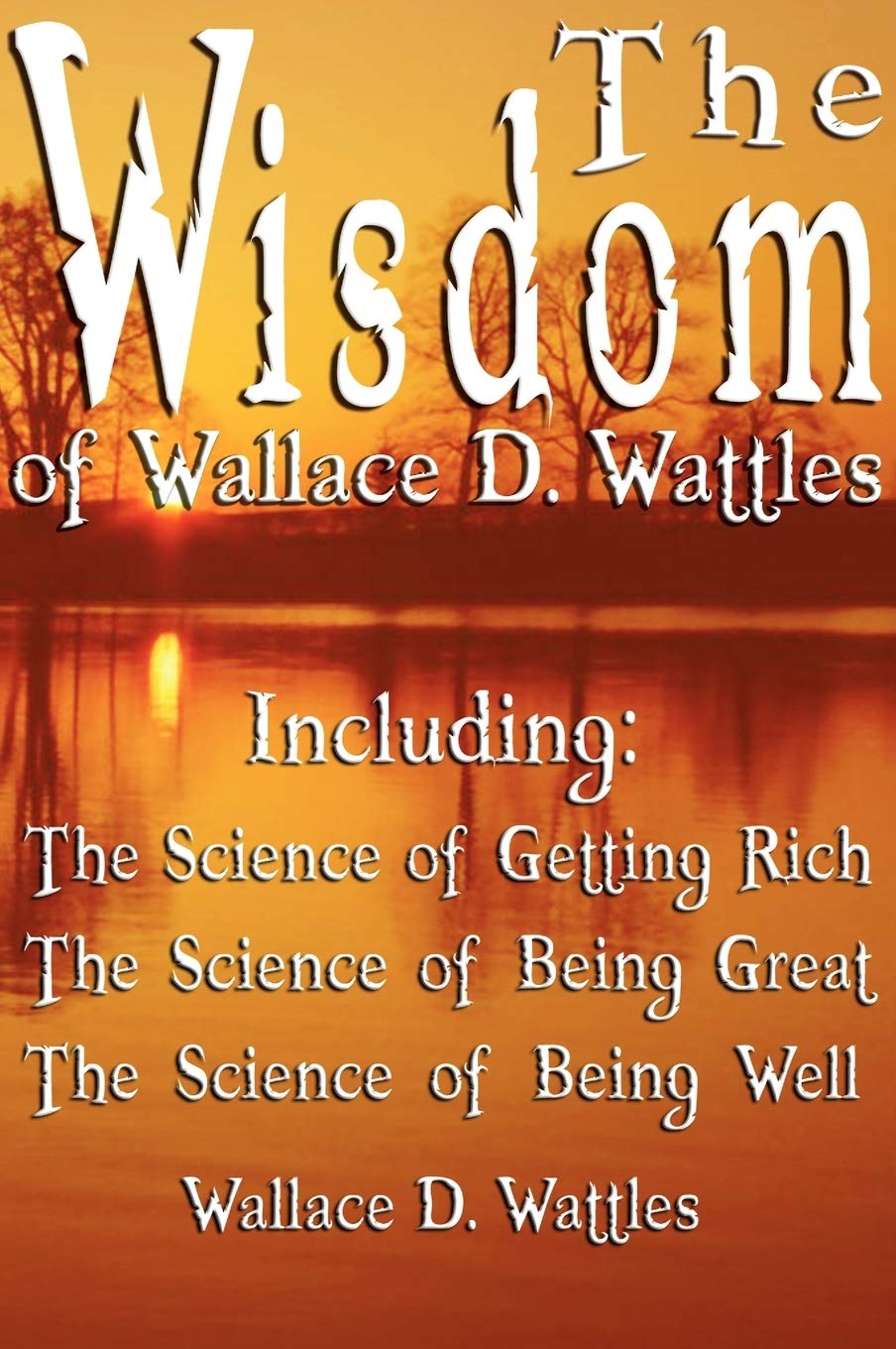 The Wisdom of Wallace D. Wattles  Including: The Science of Getting Rich, The Science of Being Great & The Science of Being Wel