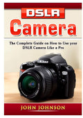 DSLR Camera: The Complete Guide on How to Use your DSLR Camera Like a Pro