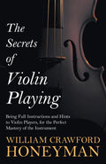 The Secrets of Violin Playing  Being Full Instructions and Hints to Violin Players, for the Perfect Mastery of the Instrument