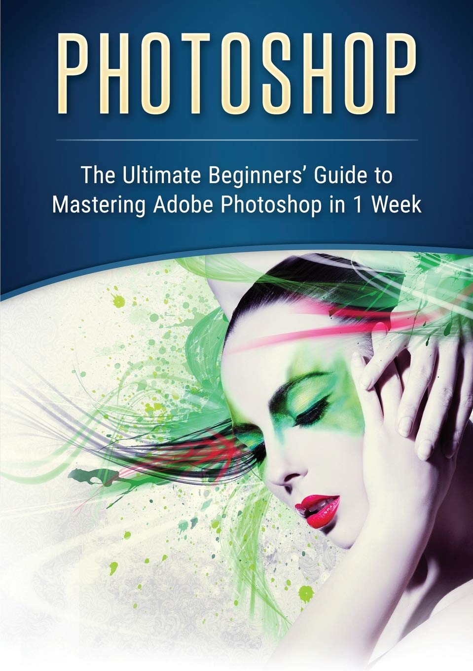Photoshop: The Ultimate Beginners Guide to Mastering Adobe Photoshop in 1 Week