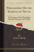 Philosophy; Or the Science of Truth: A Treatise on First Principles, Mental, Physical, and Verbal (Classic Reprint)