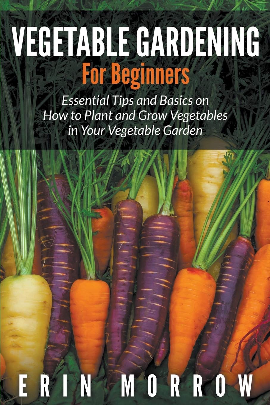 Vegetable Gardening For Beginners: Essential Tips And Basics On How To Plant And Grow Vegetable In Your Vegetable Garden