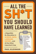 All The Sh*T You Should Have Learned: A Digestible ReEducation In Science, Math, Language, History...And All The Other Importan