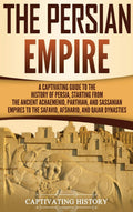 The Persian Empire: A Captivating Guide to the History of Persia, Starting from the Ancient Achaemenid, Parthian, and Sassanian 
