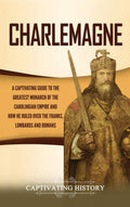 Charlemagne: A Captivating Guide to the Greatest Monarch of the Carolingian Empire and How He Ruled over the Franks, Lombards, a