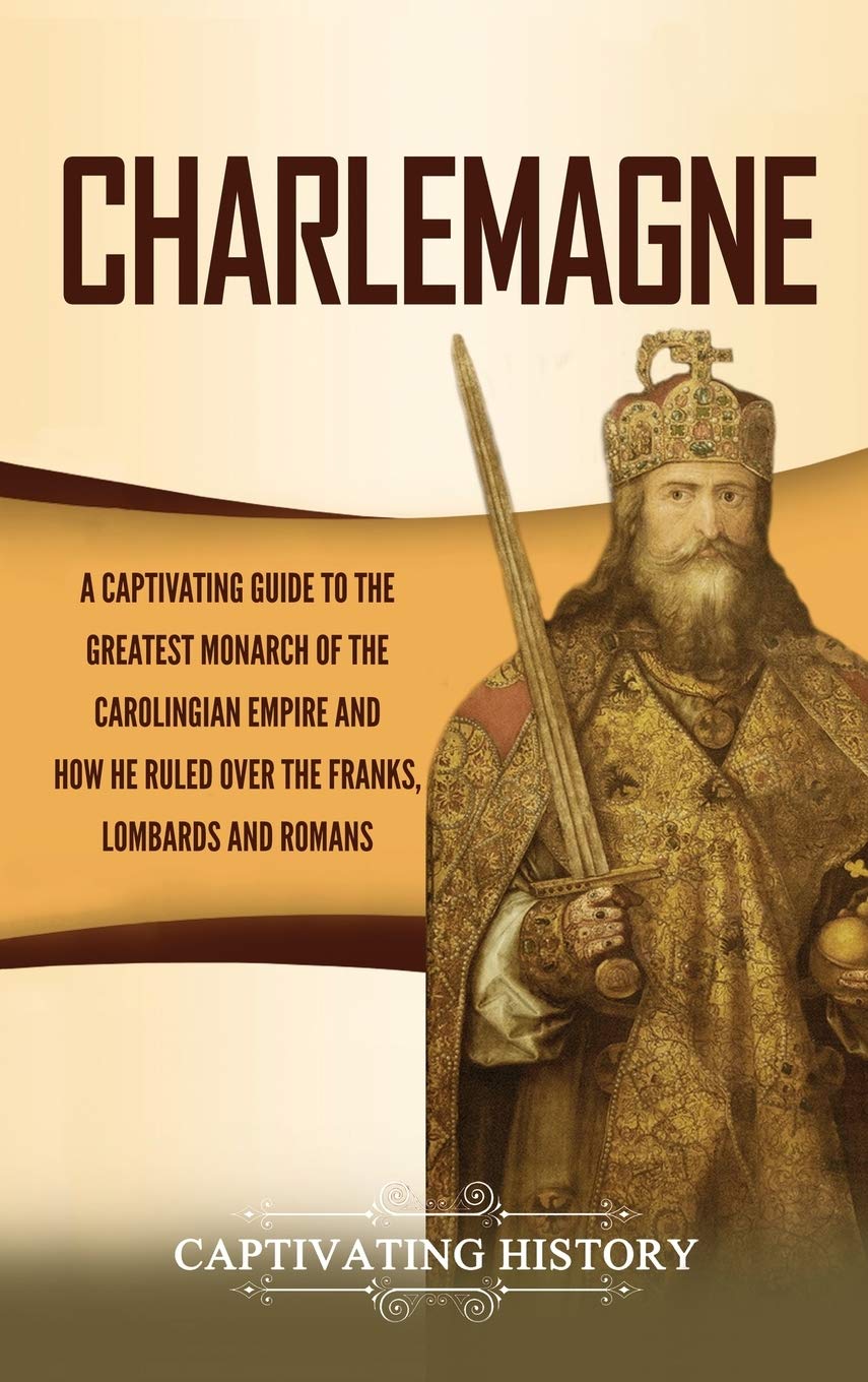 Charlemagne: A Captivating Guide to the Greatest Monarch of the Carolingian Empire and How He Ruled over the Franks, Lombards, a