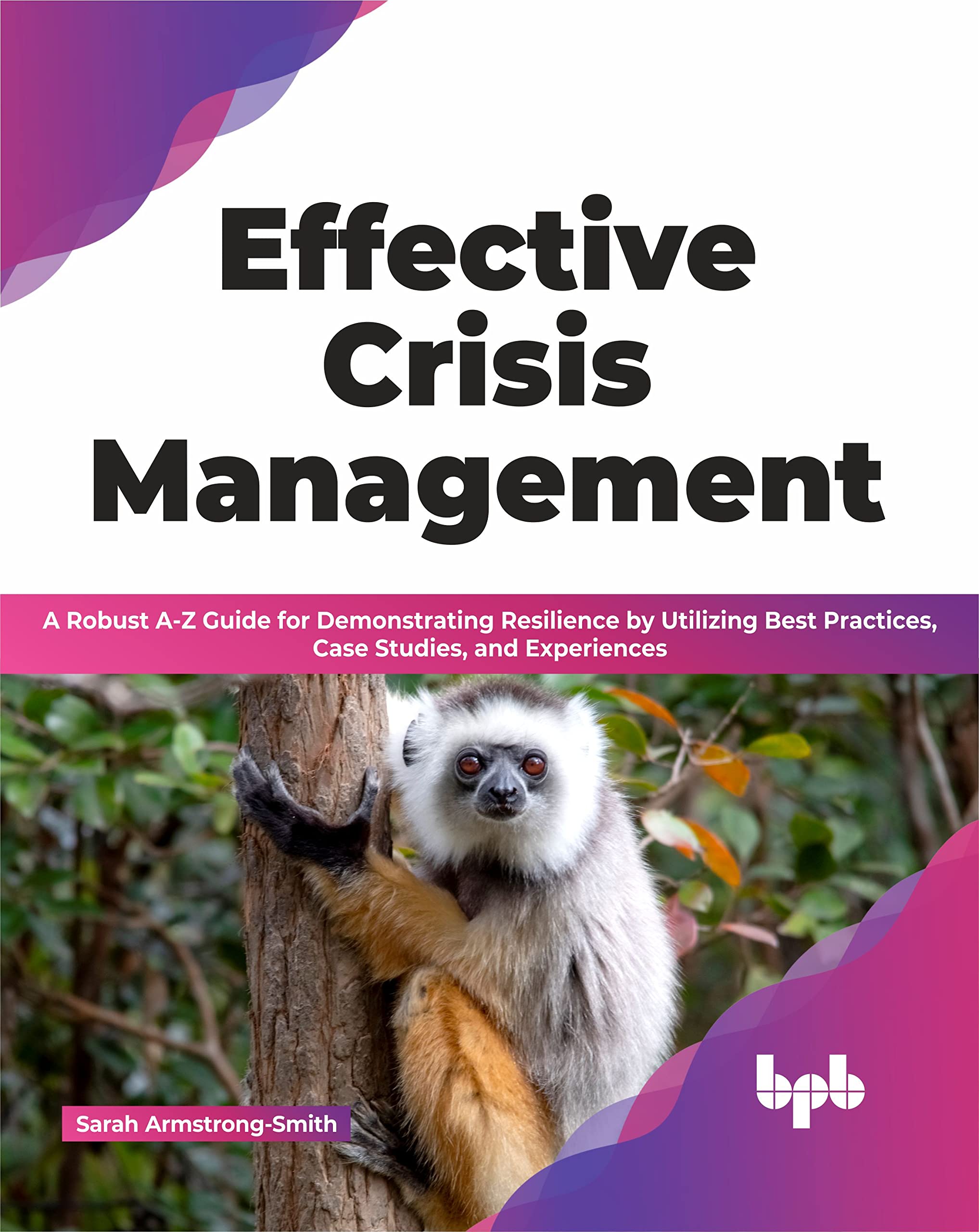 Effective Crisis Management: A Robust AZ Guide for Demonstrating Resilience by Utilizing Best Practices, Case Studies, and Expe