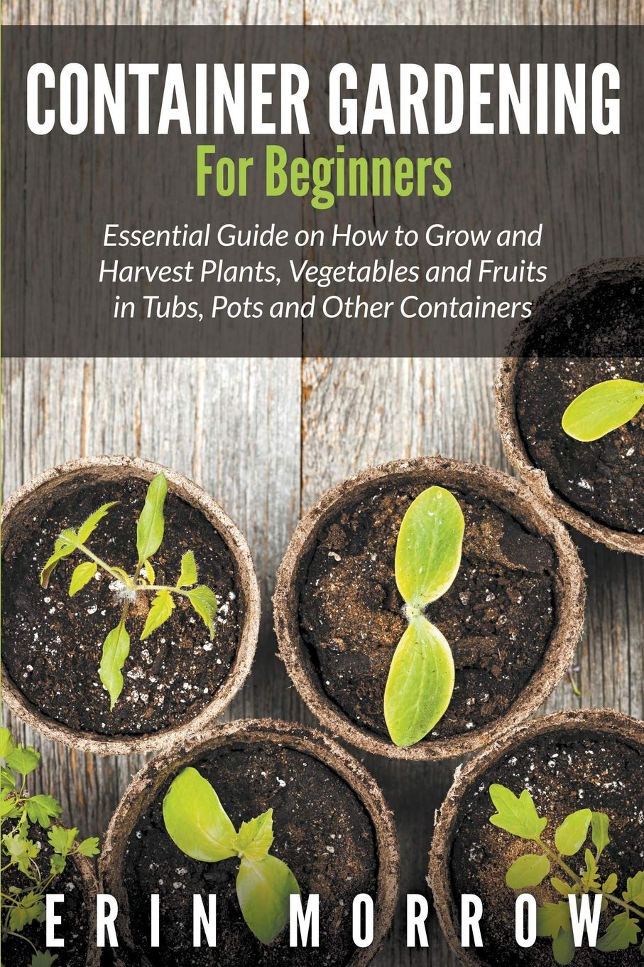 Container Gardening For Beginners: Essential Guide On How To Grow And Harvest Plants, Vegetables And Fruits In Tubs, Pots And Ot