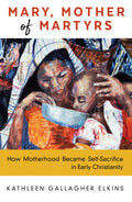 Mary, Mother of Martyrs: How Motherhood Became SelfSacrifice in Early Christianity