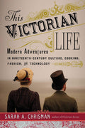 This Victorian Life: Modern Adventures in NineteenthCentury Culture, Cooking, Fashion, and Technology